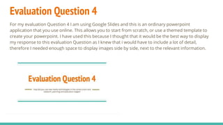 Evaluation Question 4
For my evaluation Question 4 I am using Google Slides and this is an ordinary powerpoint
application that you use online. This allows you to start from scratch, or use a themed template to
create your powerpoint. I have used this because I thought that it would be the best way to display
my response to this evaluation Question as I knew that i would have to include a lot of detail,
therefore I needed enough space to display images side by side, next to the relevant information.
 