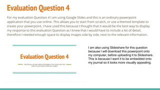 Evaluation Question 4
For my evaluation Question 4 I am using Google Slides and this is an ordinary powerpoint
application that you use online. This allows you to start from scratch, or use a themed template to
create your powerpoint. I have used this because I thought that it would be the best way to display
my response to this evaluation Question as I knew that i would have to include a lot of detail,
therefore I needed enough space to display images side by side, next to the relevant information.
I am also using Slideshare for this question
because I will download this powerpoint onto
my computer, before uploading it to Slideshare.
This is because I want it to be embedded onto
my journal so it looks more visually appealing.
 
