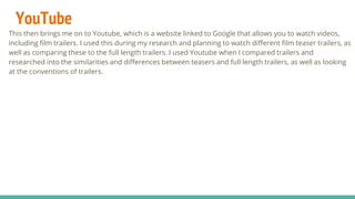 YouTube
This then brings me on to Youtube, which is a website linked to Google that allows you to watch videos,
including film trailers. I used this during my research and planning to watch different film teaser trailers, as
well as comparing these to the full length trailers. I used Youtube when I compared trailers and
researched into the similarities and differences between teasers and full length trailers, as well as looking
at the conventions of trailers.
 