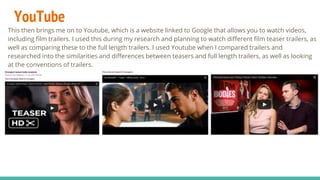 YouTube
This then brings me on to Youtube, which is a website linked to Google that allows you to watch videos,
including film trailers. I used this during my research and planning to watch different film teaser trailers, as
well as comparing these to the full length trailers. I used Youtube when I compared trailers and
researched into the similarities and differences between teasers and full length trailers, as well as looking
at the conventions of trailers.
 