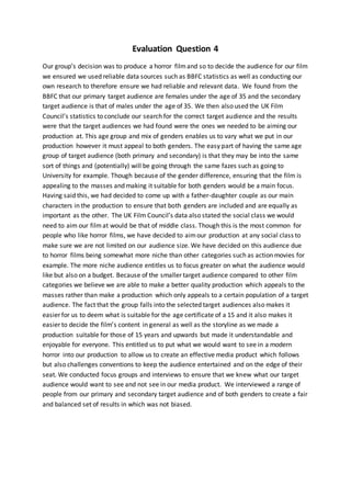 Evaluation Question 4
Our group’s decision was to produce a horror filmand so to decide the audience for our film
we ensured we used reliable data sources such as BBFC statistics as well as conducting our
own research to therefore ensure we had reliable and relevant data. We found from the
BBFC that our primary target audience are females under the age of 35 and the secondary
target audience is that of males under the age of 35. We then also used the UK Film
Council’s statistics to conclude our search for the correct target audience and the results
were that the target audiences we had found were the ones we needed to be aiming our
production at. This age group and mix of genders enables us to vary what we put in our
production however it must appeal to both genders. The easy part of having the same age
group of target audience (both primary and secondary) is that they may be into the same
sort of things and (potentially) will be going through the same fazes such as going to
University for example. Though because of the gender difference, ensuring that the film is
appealing to the masses and making it suitable for both genders would be a main focus.
Having said this, we had decided to come up with a father-daughter couple as our main
characters in the production to ensure that both genders are included and are equally as
important as the other. The UK Film Council’s data also stated the social class we would
need to aim our filmat would be that of middle class. Though this is the most common for
people who like horror films, we have decided to aimour production at any social class to
make sure we are not limited on our audience size. We have decided on this audience due
to horror films being somewhat more niche than other categories such as action movies for
example. The more niche audience entitles us to focus greater on what the audience would
like but also on a budget. Because of the smaller target audience compared to other film
categories we believe we are able to make a better quality production which appeals to the
masses rather than make a production which only appeals to a certain population of a target
audience. The fact that the group falls into the selected target audiences also makes it
easier for us to deem what is suitable for the age certificate of a 15 and it also makes it
easier to decide the film’s content in general as well as the storyline as we made a
production suitable for those of 15 years and upwards but made it understandable and
enjoyable for everyone. This entitled us to put what we would want to see in a modern
horror into our production to allow us to create an effective media product which follows
but also challenges conventions to keep the audience entertained and on the edge of their
seat. We conducted focus groups and interviews to ensure that we knew what our target
audience would want to see and not see in our media product. We interviewed a range of
people from our primary and secondary target audience and of both genders to create a fair
and balanced set of results in which was not biased.
 