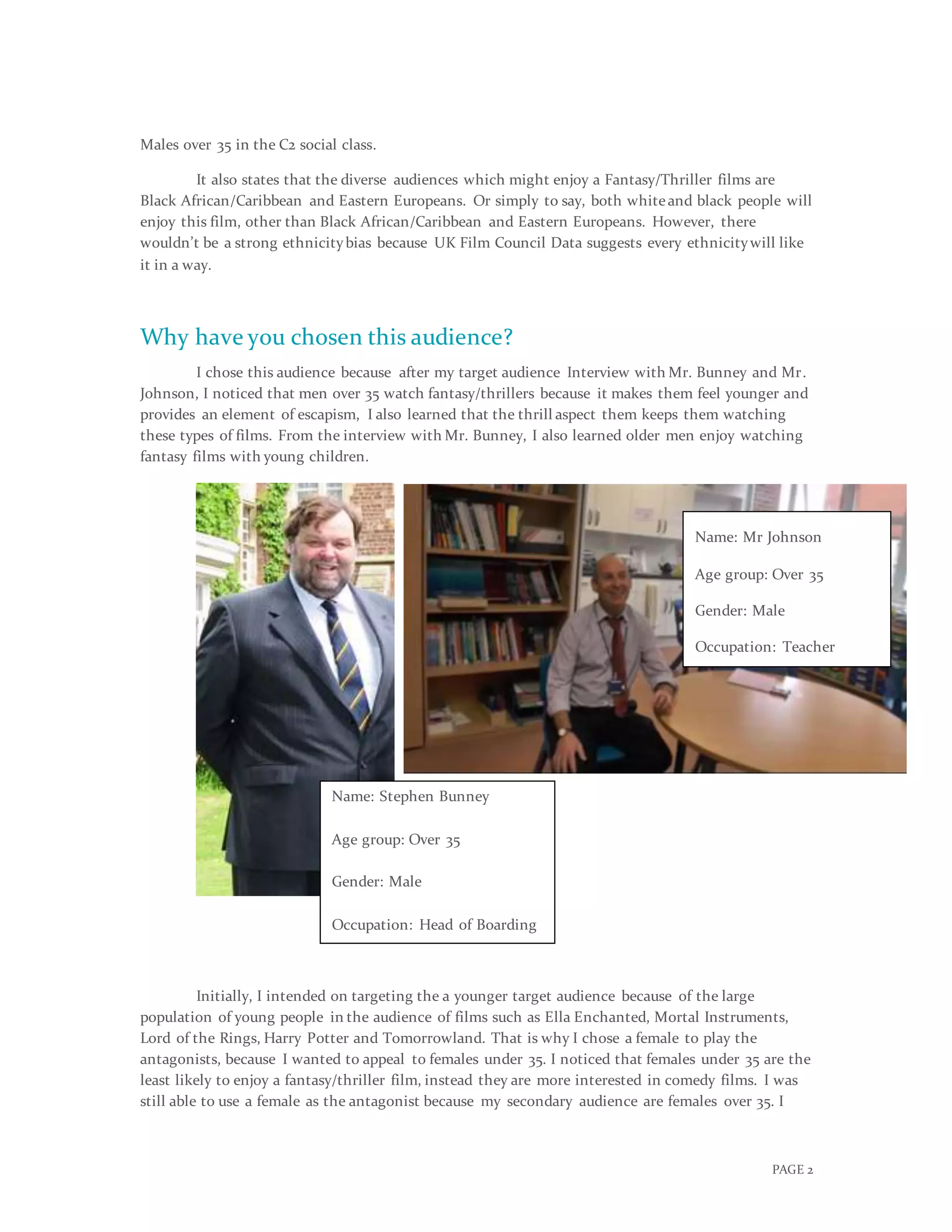 PAGE 2
Males over 35 in the C2 social class.
It also states that the diverse audiences which might enjoy a Fantasy/Thriller films are
Black African/Caribbean and Eastern Europeans. Or simply to say, both whiteand black people will
enjoy this film, other than Black African/Caribbean and Eastern Europeans. However, there
wouldn’t be a strong ethnicitybias because UK Film Council Data suggests every ethnicitywill like
it in a way.
Why have you chosen this audience?
I chose this audience because after my target audience Interview with Mr. Bunney and Mr.
Johnson, I noticed that men over 35 watch fantasy/thrillers because it makes them feel younger and
provides an element of escapism, I also learned that the thrill aspect them keeps them watching
these types of films. From the interview with Mr. Bunney, I also learned older men enjoy watching
fantasy films with young children.
Initially, I intended on targeting the a younger target audience because of the large
population of young people in the audience of films such as Ella Enchanted, Mortal Instruments,
Lord of the Rings, Harry Potter and Tomorrowland. That is why I chose a female to play the
antagonists, because I wanted to appeal to females under 35. I noticed that females under 35 are the
least likely to enjoy a fantasy/thriller film, instead they are more interested in comedy films. I was
still able to use a female as the antagonist because my secondary audience are females over 35. I
Name: Stephen Bunney
Age group: Over 35
Gender: Male
Occupation: Head of Boarding
Name: Mr Johnson
Age group: Over 35
Gender: Male
Occupation: Teacher
 