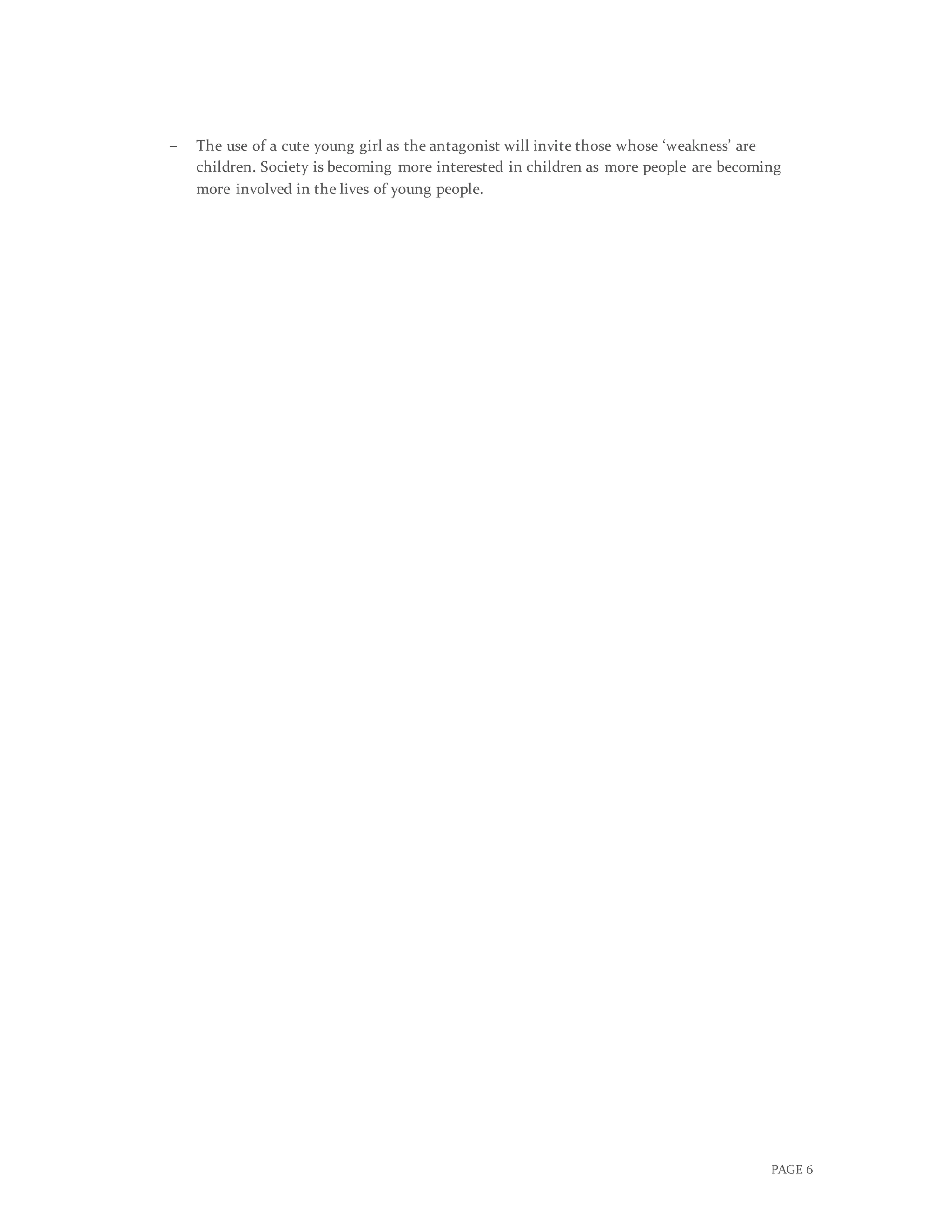 PAGE 6
− The use of a cute young girl as the antagonist will invite those whose ‘weakness’ are
children. Society is becoming more interested in children as more people are becoming
more involved in the lives of young people.
In conclusion, according to the various research of my target audience, the audience for my
media product would be males over 35, primarily, and females over 35 secondarily.
However, young girls would also watch this film, as the audience of similar films to mine
(such as Cinderella) consisted of young girls. As my research entails, my genre would be
attracted by a mainstream audience.
 