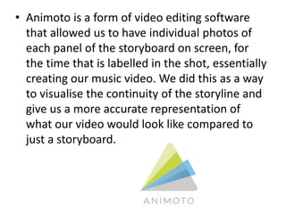 • Animoto is a form of video editing software
that allowed us to have individual photos of
each panel of the storyboard on screen, for
the time that is labelled in the shot, essentially
creating our music video. We did this as a way
to visualise the continuity of the storyline and
give us a more accurate representation of
what our video would look like compared to
just a storyboard.
 