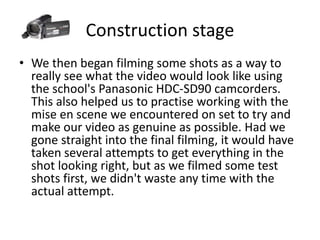 Construction stage
• We then began filming some shots as a way to
really see what the video would look like using
the school's Panasonic HDC-SD90 camcorders.
This also helped us to practise working with the
mise en scene we encountered on set to try and
make our video as genuine as possible. Had we
gone straight into the final filming, it would have
taken several attempts to get everything in the
shot looking right, but as we filmed some test
shots first, we didn't waste any time with the
actual attempt.
 