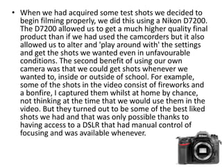 • When we had acquired some test shots we decided to
begin filming properly, we did this using a Nikon D7200.
The D7200 allowed us to get a much higher quality final
product than if we had used the camcorders but it also
allowed us to alter and 'play around with' the settings
and get the shots we wanted even in unfavourable
conditions. The second benefit of using our own
camera was that we could get shots whenever we
wanted to, inside or outside of school. For example,
some of the shots in the video consist of fireworks and
a bonfire, I captured them whilst at home by chance,
not thinking at the time that we would use them in the
video. But they turned out to be some of the best liked
shots we had and that was only possible thanks to
having access to a DSLR that had manual control of
focusing and was available whenever.
 