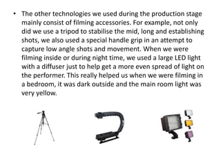 • The other technologies we used during the production stage
mainly consist of filming accessories. For example, not only
did we use a tripod to stabilise the mid, long and establishing
shots, we also used a special handle grip in an attempt to
capture low angle shots and movement. When we were
filming inside or during night time, we used a large LED light
with a diffuser just to help get a more even spread of light on
the performer. This really helped us when we were filming in
a bedroom, it was dark outside and the main room light was
very yellow.
 
