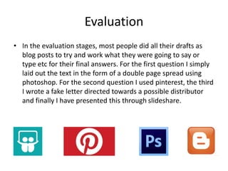 Evaluation
• In the evaluation stages, most people did all their drafts as
blog posts to try and work what they were going to say or
type etc for their final answers. For the first question I simply
laid out the text in the form of a double page spread using
photoshop. For the second question I used pinterest, the third
I wrote a fake letter directed towards a possible distributor
and finally I have presented this through slideshare.
 
