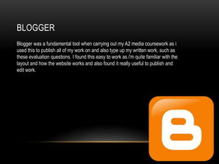 BLOGGER
Blogger was a fundamental tool when carrying out my A2 media coursework as i
used this to publish all of my work on and also type up my written work, such as
these evaluation questions. I found this easy to work as i'm quite familiar with the
layout and how the website works and also found it really useful to publish and
edit work.
 