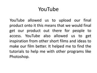 YouTube
YouTube allowed us to upload our final
product onto it this means that we would final
get our product out there for people to
access. YouTube also allowed us to get
inspiration from other short films and ideas to
make our film better. It helped me to find the
tutorials to help me with other programs like
Photoshop.
 