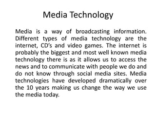 Media Technology
Media is a way of broadcasting information.
Different types of media technology are the
internet, CD’s and video games. The internet is
probably the biggest and most well known media
technology there is as it allows us to access the
news and to communicate with people we do and
do not know through social media sites. Media
technologies have developed dramatically over
the 10 years making us change the way we use
the media today.
 