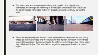 ■ The most clear and obvious way that my main product and digipak are
connected are through the mirroring of the images. This meant that I could use
the same images from video within my digipak, showing continuity across the
texts.
■ To technically develop this further, I have also used the same contrast and tinting
effects on the music video and the images for the digipak. Whilst of course these
could not be precisely the same, due to the different technologies that I have used,
they did closely follow. This also helped to get the 'pop genre' feel to the music
video.
 