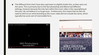 ■ The different fonts that I have also used seem to slightly hinder this, as they were not
the same.This is primarily due to the fact photoshop and iMovie had different
settings, however because the only text within the music video is the copyrighting at
the end, I do not believe it is a huge issue. Furthermore, this meant that we did not
need to stick to our artist branding as the music video did not include the name, which
typically has some sort of memorable form.
 