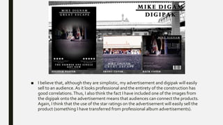 ■ I believe that, although they are simplistic, my advertisement and digipak will easily
sell to an audience.As it looks professional and the entirety of the construction has
good correlations.Thus, I also think the fact I have included one of the images from
the digipak onto the advertisement means that audiences can connect the products.
Again, I think that the use of the star ratings on the advertisement will easily sell the
product (something I have transferred from professional album advertisements).
 