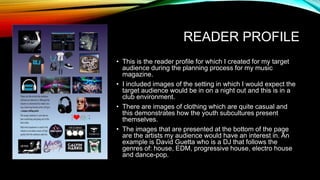 READER PROFILE
• This is the reader profile for which I created for my target
audience during the planning process for my music
magazine.
• I included images of the setting in which I would expect the
target audience would be in on a night out and this is in a
club environment.
• There are images of clothing which are quite casual and
this demonstrates how the youth subcultures present
themselves.
• The images that are presented at the bottom of the page
are the artists my audience would have an interest in. An
example is David Guetta who is a DJ that follows the
genres of: house, EDM, progressive house, electro house
and dance-pop.
 