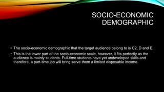 SOCIO-ECONOMIC
DEMOGRAPHIC
• The socio-economic demographic that the target audience belong to is C2, D and E.
• This is the lower part of the socio-economic scale, however, it fits perfectly as the
audience is mainly students. Full-time students have yet undeveloped skills and
therefore, a part-time job will bring serve them a limited disposable income.
 