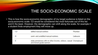 THE SOCIO-ECONOMIC SCALE
• This is how the socio-economic demographic of my target audience is listed on the
socio-economic scale. C2 would be considered the most fortunate out of this list
and E the least. However, the demographic can shift along the scale, for example if
a student finds employment they will move up.
 
