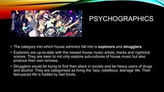 PSYCHOGRAPHICS
• The category into which house admirers fall into is explorers and strugglers.
• Explorers are up-to-date with the newest house music artists, tracks and nightclub
scenes. They are keen to not only explore sub-cultures of house music but also
produce their own remixes.
• Strugglers would be trying to find their place in society and be heavy users of drugs
and alcohol. They are categorised as living the ‘lazy, rebellious, teenage’ life. Their
fast-paced life is fuelled by fast foods.
 