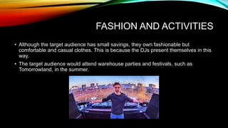 FASHION AND ACTIVITIES
• Although the target audience has small savings, they own fashionable but
comfortable and casual clothes. This is because the DJs present themselves in this
way.
• The target audience would attend warehouse parties and festivals, such as
Tomorrowland, in the summer.
 