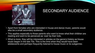 SECONDARY AUDIENCE
• Apart from females who are interested in house and dance music, parents would
also be a small secondary audience.
• This applies especially to those parents who want to know what their children are
reading and want to be perceived as ‘cool’ by their kids.
• What is more, they will be interested in articles on the genre’s history as house
music began in the late 70s. This is the time when they would have been
adolescents and perhaps frequently listened to house music or its subgenres.
 