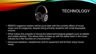 TECHNOLOGY
• REMYX magazine readers will be up-to-date with the currents affairs of house
music and its subgenres, despite being primarily students with small disposable
income.
• What makes this possible is having the latest technological gadgets such as tablets
and mobile phones. This allows them to keep up with the latest news in the music
industry by a few touches on a touchscreen.
• Advanced speakers, headphones and DJ equipment will let them enjoy house
music.
 