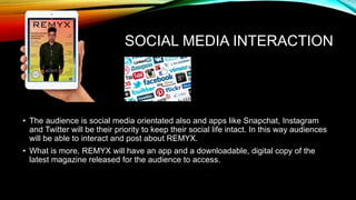 SOCIAL MEDIA INTERACTION
• The audience is social media orientated also and apps like Snapchat, Instagram
and Twitter will be their priority to keep their social life intact. In this way audiences
will be able to interact and post about REMYX.
• What is more, REMYX will have an app and a downloadable, digital copy of the
latest magazine released for the audience to access.
 