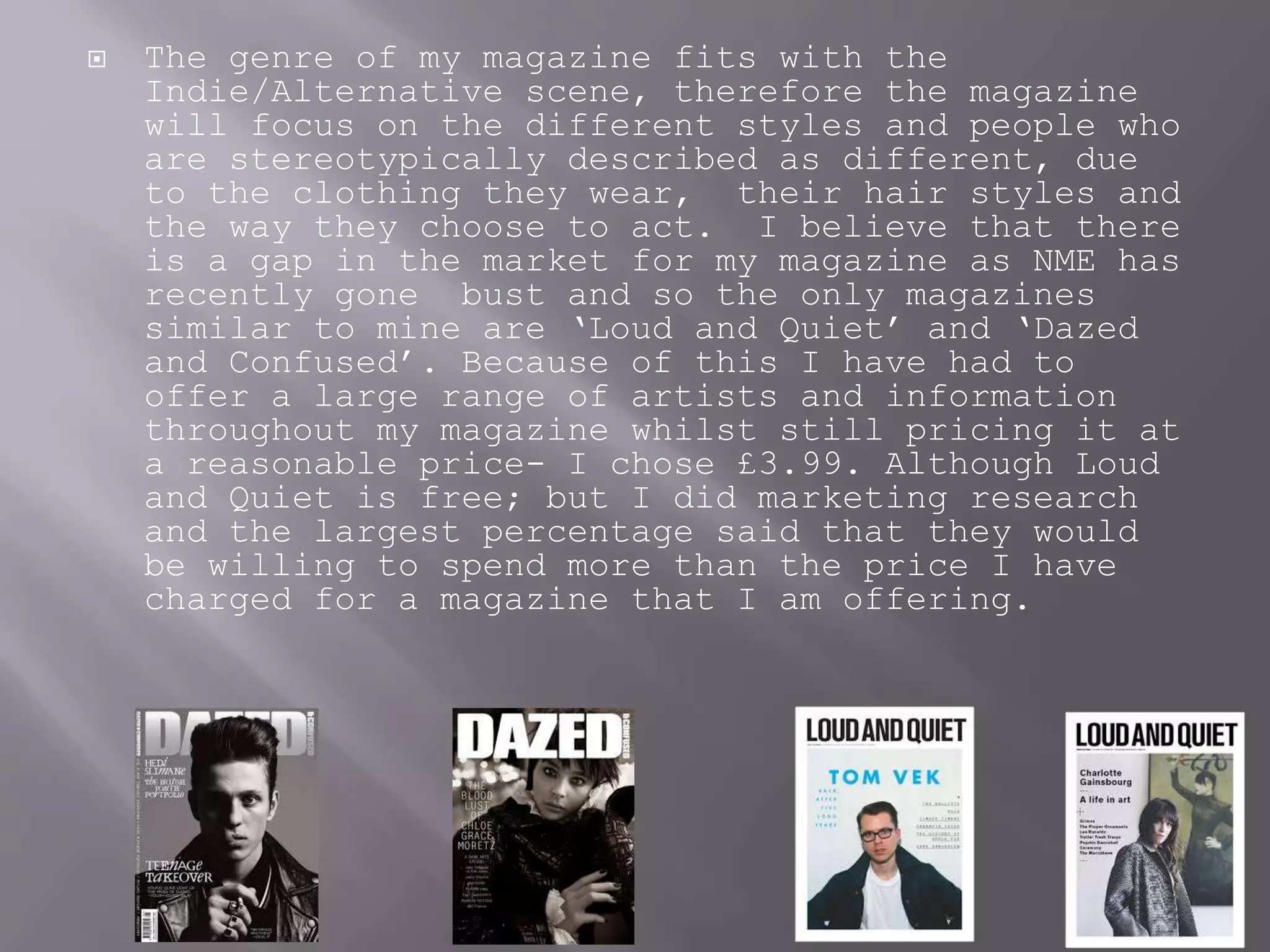  The genre of my magazine fits with the
Indie/Alternative scene, therefore the magazine
will focus on the different styles and people who
are stereotypically described as different, due
to the clothing they wear, their hair styles and
the way they choose to act. I believe that there
is a gap in the market for my magazine as NME has
recently gone bust and so the only magazines
similar to mine are ‘Loud and Quiet’ and ‘Dazed
and Confused’. Because of this I have had to
offer a large range of artists and information
throughout my magazine whilst still pricing it at
a reasonable price- I chose £3.99. Although Loud
and Quiet is free; but I did marketing research
and the largest percentage said that they would
be willing to spend more than the price I have
charged for a magazine that I am offering.
 