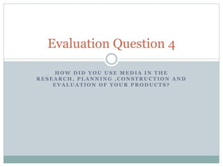 H O W D I D Y O U U S E M E D I A I N T H E
R E S E A R C H , P L A N N I N G , C O N S T R U C T I O N A N D
E V A L U A T I O N O F Y O U R P R O D U C T S ?
Evaluation Question 4
 