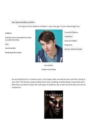 Our Typical Audience Profile
Our typical male audience member is your average 17 year old teenage boy
An existing filmthat is similar to ours is the Purge which actually has the same film rating as
ours (15). The filmhas suspense (like ours), and unsettling and disturbing scenes (like ours).
Both films are likely to draw the same type of audience due to the fact that there are lots of
similarities.
Hobbies:
Goingto the cinemawithhismates
to see thrillerfilms
Gym
LikesFootball
Readingthrillerbooks
Favourite Movies:
Godfather
Woman InBlack
Kingsman
Batman ArkhamKnight
Occupation:
Student At College
 