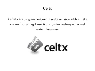 Celtx
As Celtxis a program designedto makescripts readable in the
correct formatting,I used it to organise both my script and
various locations.