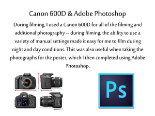 Canon 600D & AdobePhotoshop
During filming,I used a Canon600D for allof thefilmingand
additional photography– during filming,the ability to use a
variety of manualsettingsmade it easy for me to film during
nightand day conditions. This was also usefulwhentakingthe
photographs for theposter, whichI thencompleted usingAdobe
Photoshop.