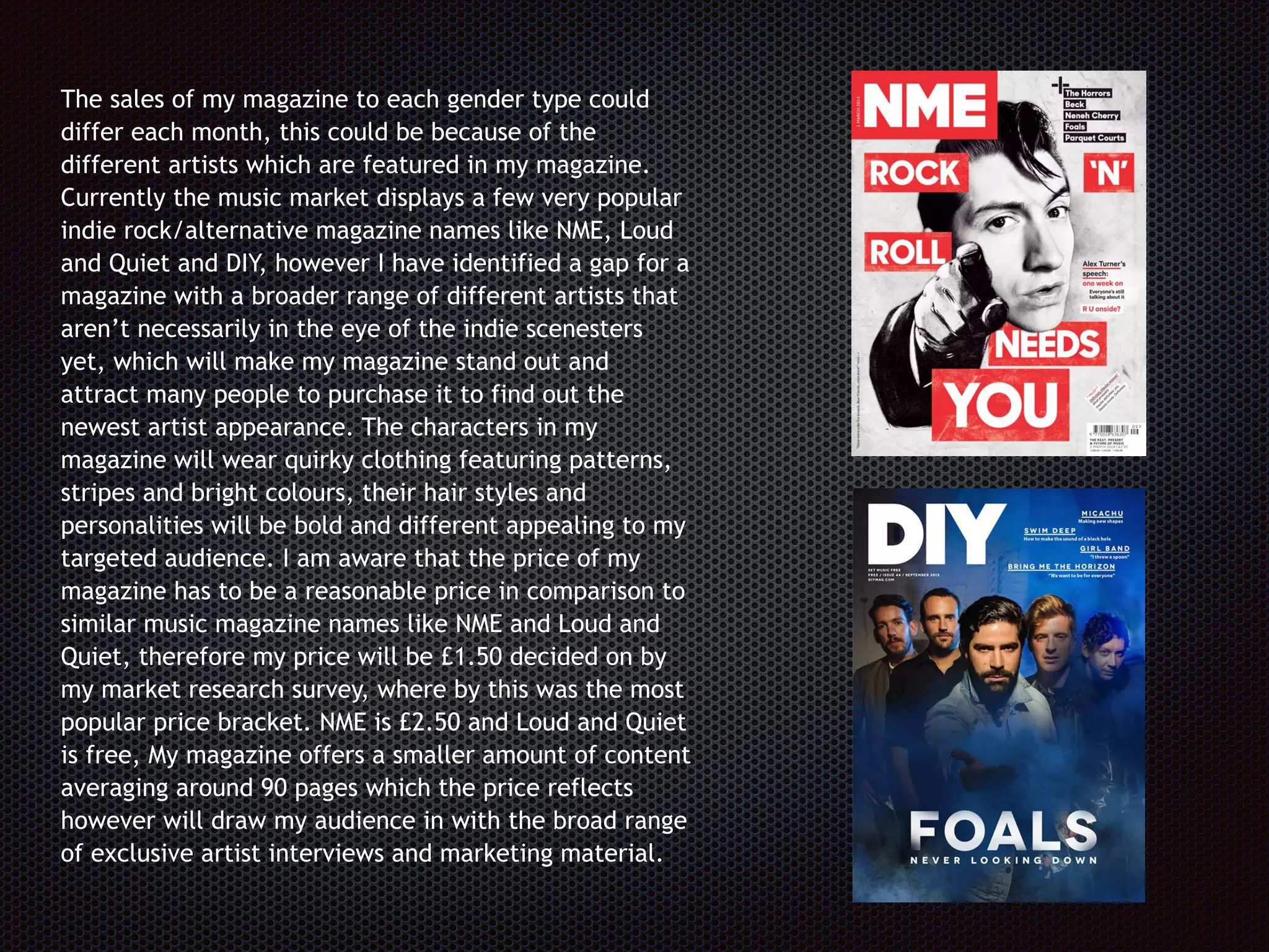 The sales of my magazine to each gender type could
differ each month, this could be because of the
different artists which are featured in my magazine.
Currently the music market displays a few very popular
indie rock/alternative magazine names like NME, Loud
and Quiet and DIY, however I have identified a gap for a
magazine with a broader range of different artists that
aren’t necessarily in the eye of the indie scenesters
yet, which will make my magazine stand out and
attract many people to purchase it to find out the
newest artist appearance. The characters in my
magazine will wear quirky clothing featuring patterns,
stripes and bright colours, their hair styles and
personalities will be bold and different appealing to my
targeted audience. I am aware that the price of my
magazine has to be a reasonable price in comparison to
similar music magazine names like NME and Loud and
Quiet, therefore my price will be £1.50 decided on by
my market research survey, where by this was the most
popular price bracket. NME is £2.50 and Loud and Quiet
is free, My magazine offers a smaller amount of content
averaging around 90 pages which the price reflects
however will draw my audience in with the broad range
of exclusive artist interviews and marketing material.
 