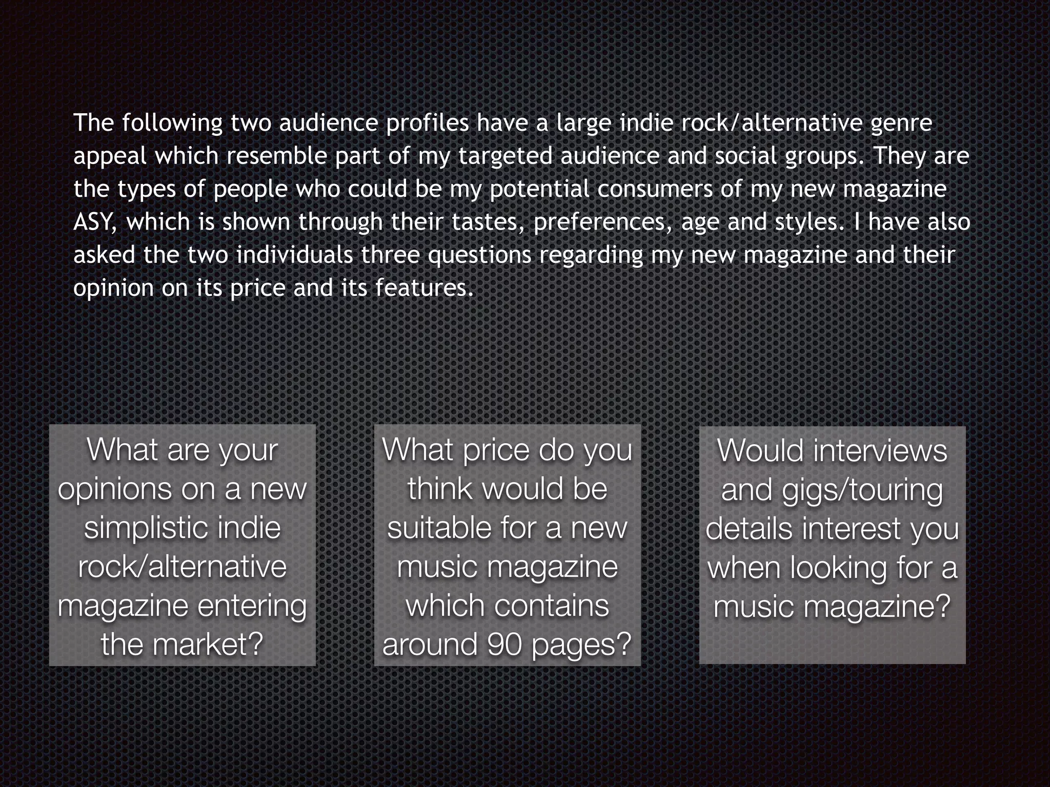 The following two audience profiles have a large indie rock/alternative genre
appeal which resemble part of my targeted audience and social groups. They are
the types of people who could be my potential consumers of my new magazine
ASY, which is shown through their tastes, preferences, age and styles. I have also
asked the two individuals three questions regarding my new magazine and their
opinion on its price and its features.
What are your
opinions on a new
simplistic indie
rock/alternative
magazine entering
the market?
What price do you
think would be
suitable for a new
music magazine
which contains
around 90 pages?
Would interviews
and gigs/touring
details interest you
when looking for a
music magazine?
 