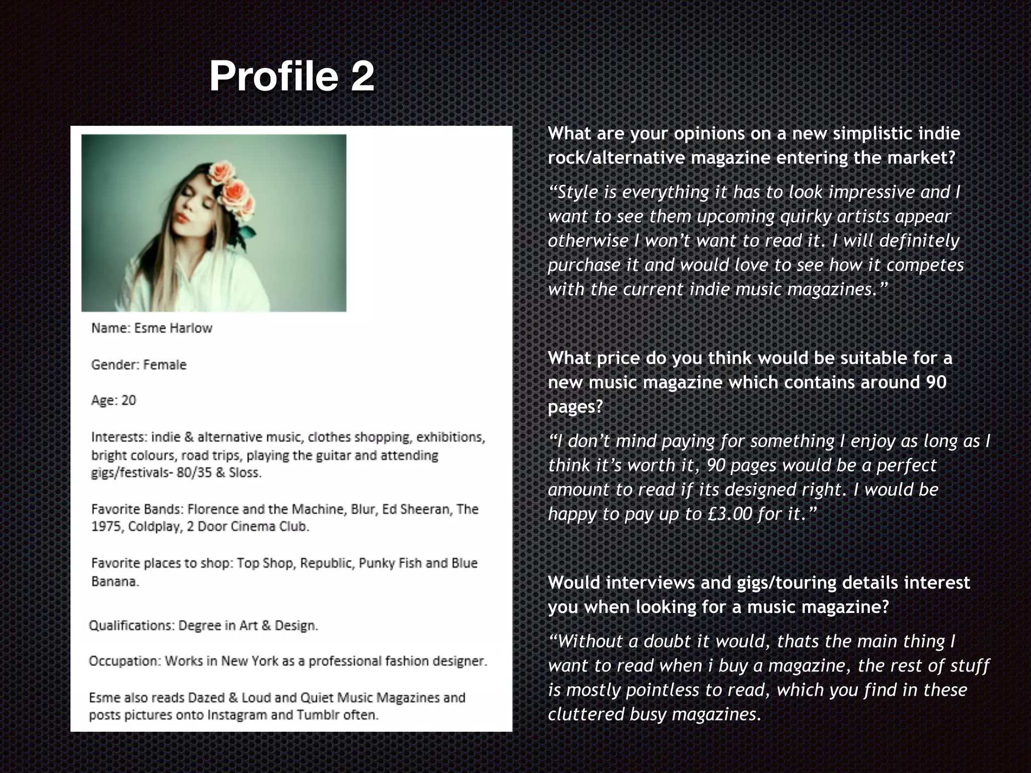 What are your opinions on a new simplistic indie
rock/alternative magazine entering the market?
“Style is everything it has to look impressive and I
want to see them upcoming quirky artists appear
otherwise I won’t want to read it. I will definitely
purchase it and would love to see how it competes
with the current indie music magazines.”
What price do you think would be suitable for a
new music magazine which contains around 90
pages?
“I don’t mind paying for something I enjoy as long as I
think it’s worth it, 90 pages would be a perfect
amount to read if its designed right. I would be
happy to pay up to £3.00 for it.”
Would interviews and gigs/touring details interest
you when looking for a music magazine?
“Without a doubt it would, thats the main thing I
want to read when i buy a magazine, the rest of stuff
is mostly pointless to read, which you find in these
cluttered busy magazines.
Proﬁle 2
 