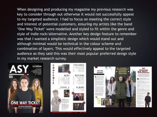When designing and producing my magazine my previous research was
key to consider through out otherwise it would not successfully appeal
to my targeted audience. I had to focus on meeting the correct style
and interest of potential customers, ensuring my artists like the band
‘One Way Ticket’ were modelled and styled to fit within the genre and
style of indie rock/alternative. Another key design feature to remember
was that I wanted a simplistic design which would stand out and
although minimal would be technical in the colour scheme and
combination of layers. This would effectively appeal to the targeted
audience as they said this was their most popular preferred design style
in my market research survey.
 