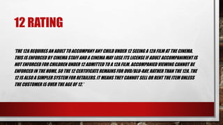 12 RATING
‘THE 12A REQUIRES AN ADULT TO ACCOMPANY ANY CHILD UNDER 12 SEEING A 12A FILM AT THE CINEMA.
THIS IS ENFORCED BY CINEMA STAFF AND A CINEMA MAY LOSE ITS LICENSE IF ADULT ACCOMPANIMENT IS
NOT ENFORCED FOR CHILDREN UNDER 12 ADMITTED TO A 12A FILM. ACCOMPANIED VIEWING CANNOT BE
ENFORCED IN THE HOME, SO THE 12 CERTIFICATE REMAINS FOR DVD/BLU-RAY, RATHER THAN THE 12A. THE
12 IS ALSO A SIMPLER SYSTEM FOR RETAILERS. IT MEANS THEY CANNOT SELL OR RENT THE ITEM UNLESS
THE CUSTOMER IS OVER THE AGE OF 12.’
 