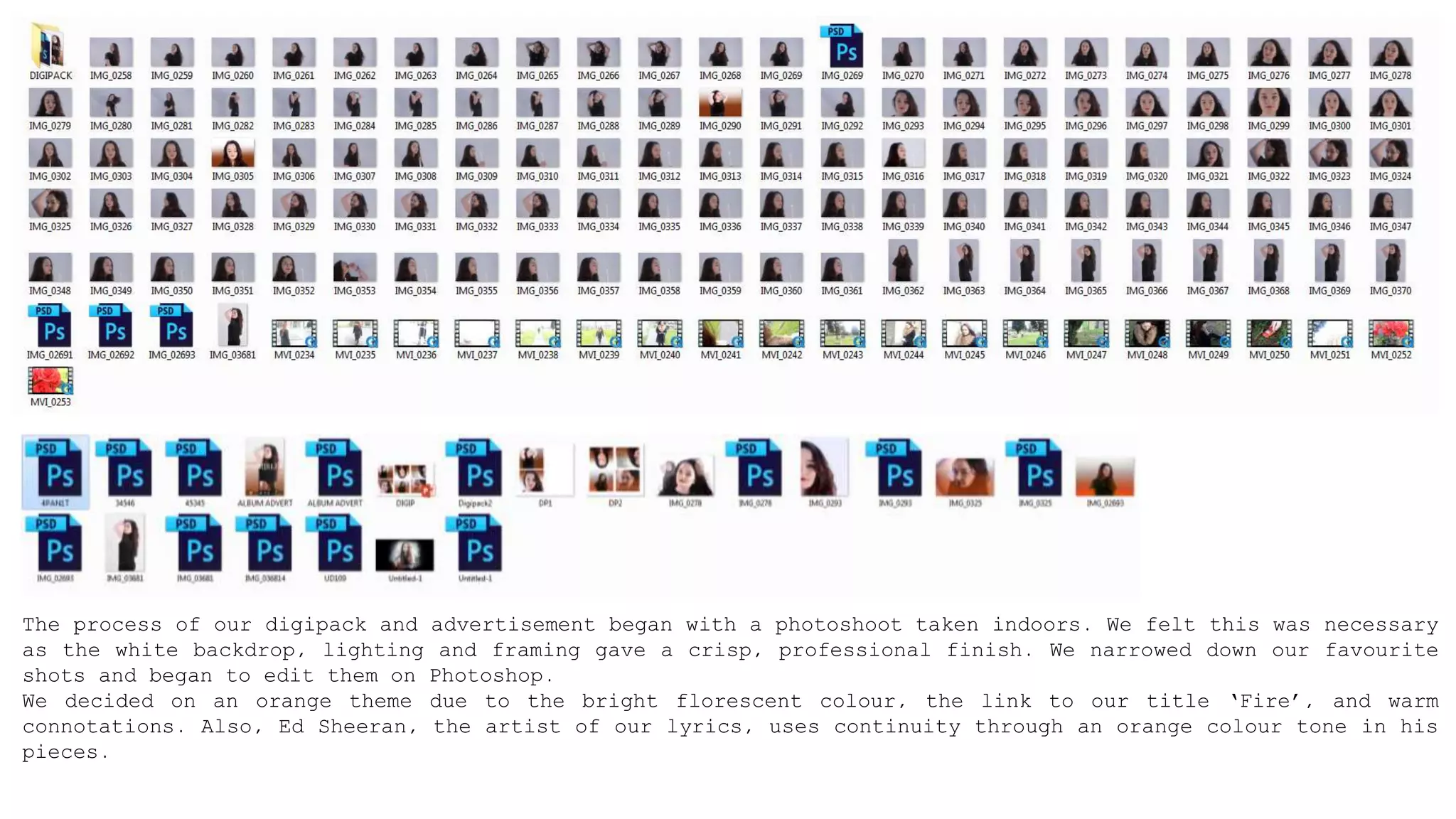 The process of our digipack and advertisement began with a photoshoot taken indoors. We felt this was necessary
as the white backdrop, lighting and framing gave a crisp, professional finish. We narrowed down our favourite
shots and began to edit them on Photoshop.
We decided on an orange theme due to the bright florescent colour, the link to our title ‘Fire’, and warm
connotations. Also, Ed Sheeran, the artist of our lyrics, uses continuity through an orange colour tone in his
pieces.
 