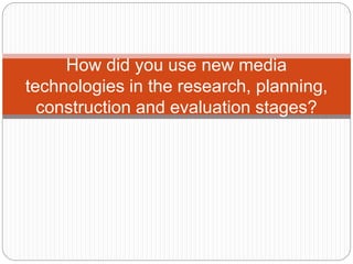 How did you use new media
technologies in the research, planning,
construction and evaluation stages?
 