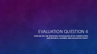 EVALUATION QUESTION 4
HOW DID YOU USE NEW MEDIA TECHNOLOGIES IN THE CONSTRUCTION
AND RESEARCH, PLANNING AND EVALUATION STAGES?
 