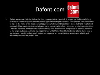 Dafont.com
• Dafont was a great help for finding the right typography that I wanted. It helped me find the right font
that would suit my magazine and that would appeal to my target audience. Their preview tool allowed me
to type in the name of my masthead so I could see what it would look like if I chose that font. This helped
massively. They saved me time and allowed me to compare which fonts stood out to existing competition.
I went for fonts that were featured on festival magazines and billboard and posters so it would stand out
to my target audience and make my magazine known to them. Dafont helped me a lot and it was easy to
use because I used it for last year’s font on my magazine so I knew that this website was reliable and
would help me find the perfect font.
 