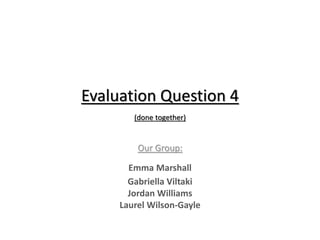 Evaluation Question 4
(done together)
Our Group:
Emma Marshall
Gabriella Viltaki
Jordan Williams
Laurel Wilson-Gayle
 