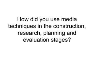 How did you use media
techniques in the construction,
research, planning and
evaluation stages?
 