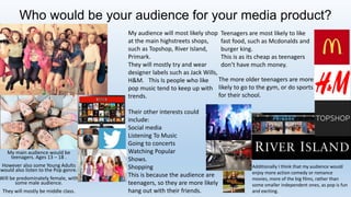Who would be your audience for your media product?
My main audience would be
teenagers. Ages 13 – 18 .
However also some Young Adults
would also listen to the Pop genre.
Will be predominately female, with
some male audience.
They will mostly be middle class.
My audience will most likely shop
at the main highstreets shops,
such as Topshop, River Island,
Primark.
They will mostly try and wear
designer labels such as Jack Wills,
H&M. This Is people who like
pop music tend to keep up with
trends.
Their other interests could
include:
Social media
Listening To Music
Going to concerts
Watching Popular
Shows.
Shopping
This is because the audience are
teenagers, so they are more likely
hang out with their friends.
Teenagers are most likely to like
fast food, such as Mcdonalds and
burger king.
This is as its cheap as teenagers
don’t have much money.
The more older teenagers are more
likely to go to the gym, or do sports
for their school.
Additionally I think that my audience would
enjoy more action comedy or romance
movies, more of the big films, rather than
some smaller independent ones, as pop is fun
and exciting.
 
