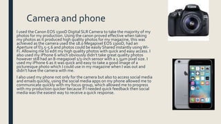 Camera and phone
I used the Canon EOS 1300D Digital SLR Camera to take the majority of my
photos for my production. Using the canon proved effective when taking
my photos as it produced high quality photos for my magazine, this was
achieved as the camera used the 18.0 Megapixel EOS 1300D, had an
Aperture of f/3.5-5.6 and photos could be easily Shared instantly usingWi-
Fi. Allowing me to edit my high quality photos with quick and easy access. I
also used my iPhone 6 which obviously didn’t take great quality photos
however still had an 8-megapixel 1/3-inch sensor with a 1.5µm pixel size. I
used my iPhone 6 as it was quick and easy to take a good image of a
picturesque photo which I could use in my magazine when I was out and
didn’t have the camera with me.
I also used my phone not only for the camera but also to access social media
and emails quickly, using the social media apps on my phone allowed me to
communicate quickly with my focus group, which allowed me to progress
with my production quicker because if I needed quick feedback then social
media was the easiest way to receive a quick response.
 