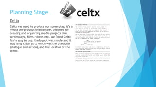 Planning Stage
Celtx
Celtx was used to produce our screenplay, it’s a
media pre-production software, designed for
creating and organizing media projects like
screenplays, films, videos etc. We found Celtx
fairly easy to use, the layout was simple and it
was fairly clear as to which was the character
(dialogue and action), and the location of the
scene.
 