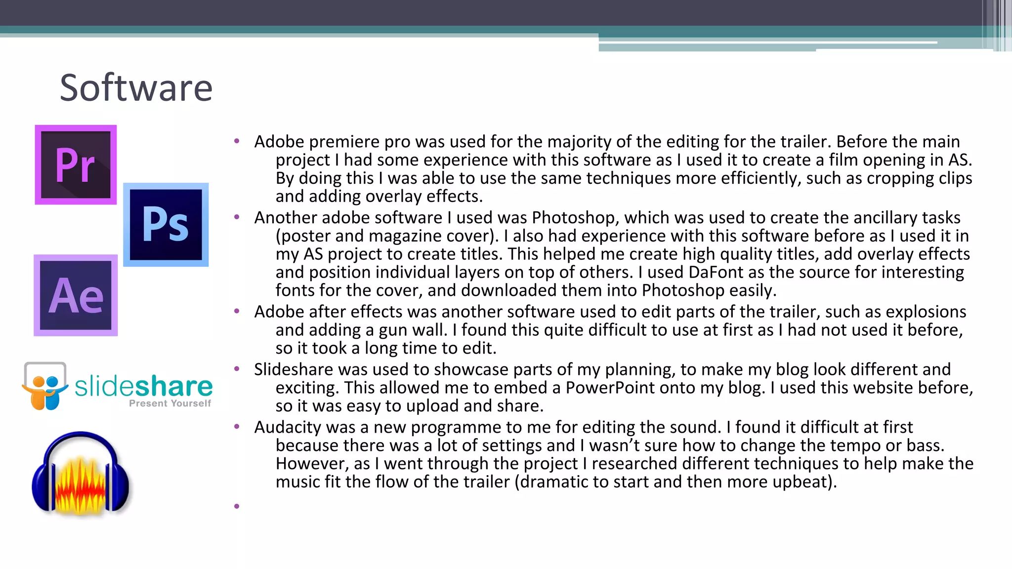 Software
• Adobe premiere pro was used for the majority of the editing for the trailer. Before the main
project I had some experience with this software as I used it to create a film opening in AS.
By doing this I was able to use the same techniques more efficiently, such as cropping clips
and adding overlay effects.
• Another adobe software I used was Photoshop, which was used to create the ancillary tasks
(poster and magazine cover). I also had experience with this software before as I used it in
my AS project to create titles. This helped me create high quality titles, add overlay effects
and position individual layers on top of others. I used DaFont as the source for interesting
fonts for the cover, and downloaded them into Photoshop easily.
• Adobe after effects was another software used to edit parts of the trailer, such as explosions
and adding a gun wall. I found this quite difficult to use at first as I had not used it before,
so it took a long time to edit.
• Slideshare was used to showcase parts of my planning, to make my blog look different and
exciting. This allowed me to embed a PowerPoint onto my blog. I used this website before,
so it was easy to upload and share.
• Audacity was a new programme to me for editing the sound. I found it difficult at first
because there was a lot of settings and I wasn’t sure how to change the tempo or bass.
However, as I went through the project I researched different techniques to help make the
music fit the flow of the trailer (dramatic to start and then more upbeat).
•
 