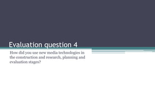 Evaluation question 4
How did you use new media technologies in
the construction and research, planning and
evaluation stages?
 