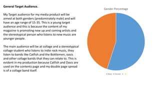 Gender Percentage
Male Female
General Target Audience.
My Target audience for my media product will be
aimed at both genders (predominately male) and will
have an age range of 15-35. This is a young target
audience and this is because the content of my
magazine is promoting new up and coming artists and
the stereotypical person who listens to new music are
younger people.
The main audience will be at collage and a stereotypical
collage student who listens to indie rock music, they
listen to bands like Catfish and the Bottlemen, oasis
and other collage bands that they can relate to. This is
evident in my production because Catfish and Oasis are
used on the contents page and my double page spread
is of a collage band itself.
 
