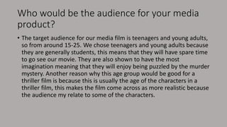 Who would be the audience for your media
product?
• The target audience for our media film is teenagers and young adults,
so from around 15-25. We chose teenagers and young adults because
they are generally students, this means that they will have spare time
to go see our movie. They are also shown to have the most
imagination meaning that they will enjoy being puzzled by the murder
mystery. Another reason why this age group would be good for a
thriller film is because this is usually the age of the characters in a
thriller film, this makes the film come across as more realistic because
the audience my relate to some of the characters.
 