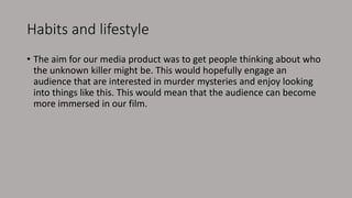 Habits and lifestyle
• The aim for our media product was to get people thinking about who
the unknown killer might be. This would hopefully engage an
audience that are interested in murder mysteries and enjoy looking
into things like this. This would mean that the audience can become
more immersed in our film.
 